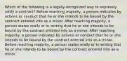 Which of the following is a legally-recognized way to expressly ratify a contract? Before reaching majority, a person indicates by actions or conduct that he or she intends to be bound by the contract entered into as a minor. After reaching majority, a person states orally or in writing that he or she intends to be bound by the contract entered into as a minor. After reaching majority, a person indicates by actions or conduct that he or she intends to be bound by the contract entered into as a minor. Before reaching majority, a person states orally or in writing that he or she intends to be bound by the contract entered into as a minor.