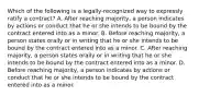 Which of the following is a legally-recognized way to expressly ratify a contract? A. After reaching majority, a person indicates by actions or conduct that he or she intends to be bound by the contract entered into as a minor. B. Before reaching majority, a person states orally or in writing that he or she intends to be bound by the contract entered into as a minor. C. After reaching majority, a person states orally or in writing that he or she intends to be bound by the contract entered into as a minor. D. Before reaching majority, a person indicates by actions or conduct that he or she intends to be bound by the contract entered into as a minor.