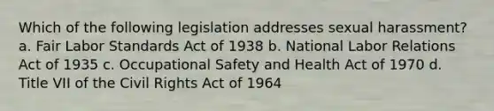 Which of the following legislation addresses sexual harassment? a. Fair Labor Standards Act of 1938 b. National Labor Relations Act of 1935 c. Occupational Safety and Health Act of 1970 d. Title VII of the Civil Rights Act of 1964