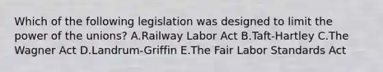 Which of the following legislation was designed to limit the power of the​ unions? A.Railway Labor Act B.Taft-Hartley C.The Wagner Act D.Landrum-Griffin E.The Fair Labor Standards Act