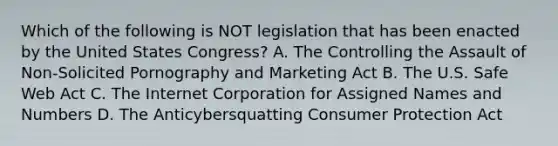 Which of the following is NOT legislation that has been enacted by the United States Congress? A. The Controlling the Assault of Non-Solicited Pornography and Marketing Act B. The U.S. Safe Web Act C. The Internet Corporation for Assigned Names and Numbers D. The Anticybersquatting Consumer Protection Act