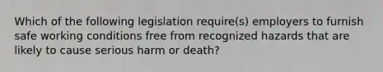 Which of the following legislation require(s) employers to furnish safe working conditions free from recognized hazards that are likely to cause serious harm or death?