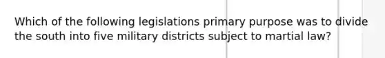 Which of the following legislations primary purpose was to divide the south into five military districts subject to martial law?