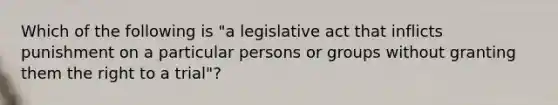 Which of the following is "a legislative act that inflicts punishment on a particular persons or groups without granting them the right to a trial"?