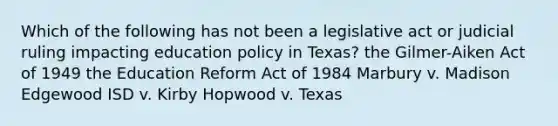 Which of the following has not been a legislative act or judicial ruling impacting education policy in Texas? the Gilmer-Aiken Act of 1949 the Education Reform Act of 1984 Marbury v. Madison Edgewood ISD v. Kirby Hopwood v. Texas