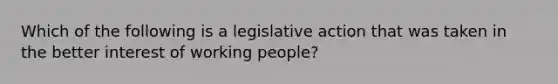 Which of the following is a legislative action that was taken in the better interest of working people?