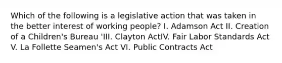 Which of the following is a legislative action that was taken in the better interest of working people? I. Adamson Act II. Creation of a Children's Bureau 'III. Clayton ActIV. Fair Labor Standards Act V. La Follette Seamen's Act VI. Public Contracts Act