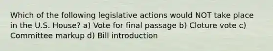 Which of the following legislative actions would NOT take place in the U.S. House? a) Vote for final passage b) Cloture vote c) Committee markup d) Bill introduction