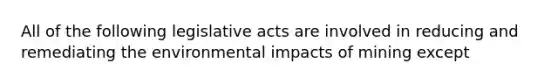 All of the following legislative acts are involved in reducing and remediating the environmental impacts of mining except