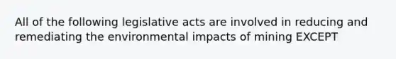 All of the following legislative acts are involved in reducing and remediating the environmental impacts of mining EXCEPT