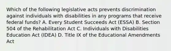 Which of the following legislative acts prevents discrimination against individuals with disabilities in any programs that receive federal funds? A. Every Student Succeeds Act (ESSA) B. Section 504 of the Rehabilitation Act C. Individuals with Disabilities Education Act (IDEA) D. Title IX of the Educational Amendments Act