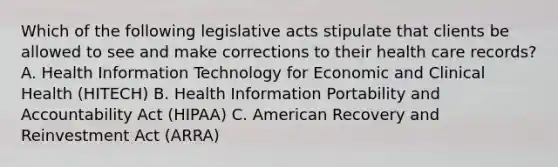 Which of the following legislative acts stipulate that clients be allowed to see and make corrections to their health care records? A. Health Information Technology for Economic and Clinical Health (HITECH) B. Health Information Portability and Accountability Act (HIPAA) C. American Recovery and Reinvestment Act (ARRA)