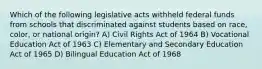 Which of the following legislative acts withheld federal funds from schools that discriminated against students based on race, color, or national origin? A) Civil Rights Act of 1964 B) Vocational Education Act of 1963 C) Elementary and Secondary Education Act of 1965 D) Bilingual Education Act of 1968