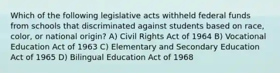 Which of the following legislative acts withheld federal funds from schools that discriminated against students based on race, color, or national origin? A) Civil Rights Act of 1964 B) Vocational Education Act of 1963 C) Elementary and Secondary Education Act of 1965 D) Bilingual Education Act of 1968