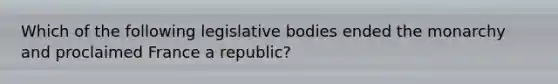 Which of the following legislative bodies ended the monarchy and proclaimed France a republic?