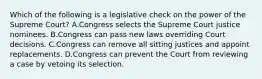 Which of the following is a legislative check on the power of the Supreme Court? A.Congress selects the Supreme Court justice nominees. B.Congress can pass new laws overriding Court decisions. C.Congress can remove all sitting justices and appoint replacements. D.Congress can prevent the Court from reviewing a case by vetoing its selection.