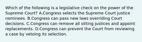 Which of the following is a legislative check on the power of the Supreme Court? A.Congress selects the Supreme Court justice nominees. B.Congress can pass new laws overriding Court decisions. C.Congress can remove all sitting justices and appoint replacements. D.Congress can prevent the Court from reviewing a case by vetoing its selection.