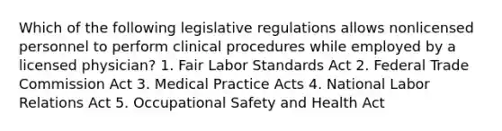 Which of the following legislative regulations allows nonlicensed personnel to perform clinical procedures while employed by a licensed physician? 1. Fair Labor Standards Act 2. Federal Trade Commission Act 3. Medical Practice Acts 4. National Labor Relations Act 5. Occupational Safety and Health Act