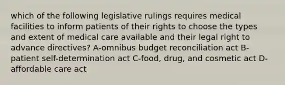 which of the following legislative rulings requires medical facilities to inform patients of their rights to choose the types and extent of medical care available and their legal right to advance directives? A-omnibus budget reconciliation act B-patient self-determination act C-food, drug, and cosmetic act D-affordable care act