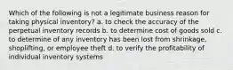 Which of the following is not a legitimate business reason for taking physical inventory? a. to check the accuracy of the perpetual inventory records b. to determine cost of goods sold c. to determine of any inventory has been lost from shrinkage, shoplifting, or employee theft d. to verify the profitability of individual inventory systems