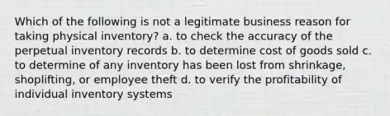 Which of the following is not a legitimate business reason for taking physical inventory? a. to check the accuracy of the perpetual inventory records b. to determine cost of goods sold c. to determine of any inventory has been lost from shrinkage, shoplifting, or employee theft d. to verify the profitability of individual inventory systems