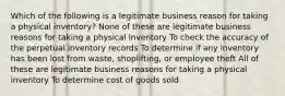 Which of the following is a legitimate business reason for taking a physical inventory? None of these are legitimate business reasons for taking a physical inventory To check the accuracy of the perpetual inventory records To determine if any inventory has been lost from waste, shoplifting, or employee theft All of these are legitimate business reasons for taking a physical inventory To determine cost of goods sold