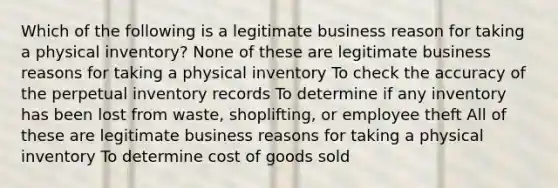 Which of the following is a legitimate business reason for taking a physical inventory? None of these are legitimate business reasons for taking a physical inventory To check the accuracy of the perpetual inventory records To determine if any inventory has been lost from waste, shoplifting, or employee theft All of these are legitimate business reasons for taking a physical inventory To determine cost of goods sold