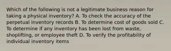 Which of the following is not a legitimate business reason for taking a physical inventory? A. To check the accuracy of the perpetual inventory records B. To determine cost of goods sold C. To determine if any inventory has been lost from waste, shoplifting, or employee theft D. To verify the profitability of individual inventory items