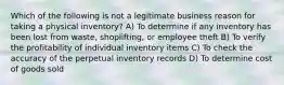 Which of the following is not a legitimate business reason for taking a physical inventory? A) To determine if any inventory has been lost from waste, shoplifting, or employee theft B) To verify the profitability of individual inventory items C) To check the accuracy of the perpetual inventory records D) To determine cost of goods sold