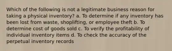 Which of the following is not a legitimate business reason for taking a physical inventory? a. To determine if any inventory has been lost from waste, shoplifting, or employee theft b. To determine cost of goods sold c. To verify the profitability of individual inventory items d. To check the accuracy of the perpetual inventory records