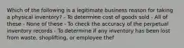 Which of the following is a legitimate business reason for taking a physical inventory? - To determine cost of goods sold - All of these - None of these - To check the accuracy of the perpetual inventory records - To determine if any inventory has been lost from waste, shoplifting, or employee thef