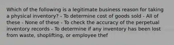 Which of the following is a legitimate business reason for taking a physical inventory? - To determine cost of goods sold - All of these - None of these - To check the accuracy of the perpetual inventory records - To determine if any inventory has been lost from waste, shoplifting, or employee thef