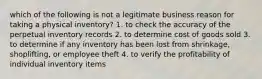 which of the following is not a legitimate business reason for taking a physical inventory? 1. to check the accuracy of the perpetual inventory records 2. to determine cost of goods sold 3. to determine if any inventory has been lost from shrinkage, shoplifting, or employee theft 4. to verify the profitability of individual inventory items