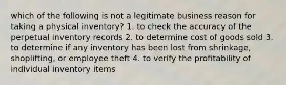 which of the following is not a legitimate business reason for taking a physical inventory? 1. to check the accuracy of the perpetual inventory records 2. to determine cost of goods sold 3. to determine if any inventory has been lost from shrinkage, shoplifting, or employee theft 4. to verify the profitability of individual inventory items