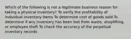 Which of the following is not a legitimate business reason for taking a physical inventory? To verify the profitability of individual inventory items To determine cost of goods sold To determine if any inventory has been lost from waste, shoplifting, or employee theft To check the accuracy of the perpetual inventory records