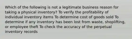 Which of the following is not a legitimate business reason for taking a physical inventory? To verify the profitability of individual inventory items To determine cost of goods sold To determine if any inventory has been lost from waste, shoplifting, or employee theft To check the accuracy of the perpetual inventory records