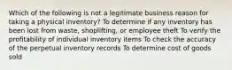 Which of the following is not a legitimate business reason for taking a physical inventory? To determine if any inventory has been lost from waste, shoplifting, or employee theft To verify the profitability of individual inventory items To check the accuracy of the perpetual inventory records To determine cost of goods sold