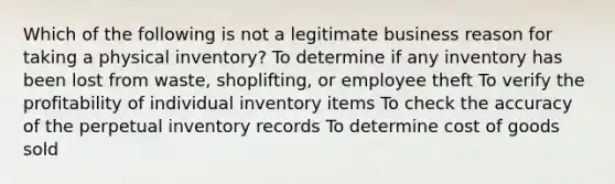 Which of the following is not a legitimate business reason for taking a physical inventory? To determine if any inventory has been lost from waste, shoplifting, or employee theft To verify the profitability of individual inventory items To check the accuracy of the perpetual inventory records To determine cost of goods sold