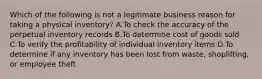 Which of the following is not a legitimate business reason for taking a physical inventory? A.To check the accuracy of the perpetual inventory records B.To determine cost of goods sold C.To verify the profitability of individual inventory items D.To determine if any inventory has been lost from waste, shoplifting, or employee theft