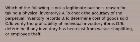 Which of the following is not a legitimate business reason for taking a physical inventory? A.To check the accuracy of the perpetual inventory records B.To determine cost of goods sold C.To verify the profitability of individual inventory items D.To determine if any inventory has been lost from waste, shoplifting, or employee theft