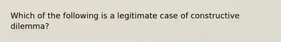 Which of the following is a legitimate case of constructive dilemma?