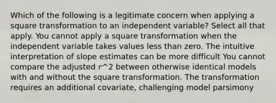 Which of the following is a legitimate concern when applying a square transformation to an independent variable? Select all that apply. You cannot apply a square transformation when the independent variable takes values <a href='https://www.questionai.com/knowledge/k7BtlYpAMX-less-than' class='anchor-knowledge'>less than</a> zero. The intuitive interpretation of slope estimates can be more difficult You cannot compare the adjusted 𝑟^2 between otherwise identical models with and without the square transformation. The transformation requires an additional covariate, challenging model parsimony