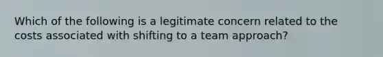 Which of the following is a legitimate concern related to the costs associated with shifting to a team approach?