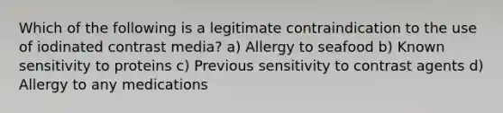 Which of the following is a legitimate contraindication to the use of iodinated contrast media? a) Allergy to seafood b) Known sensitivity to proteins c) Previous sensitivity to contrast agents d) Allergy to any medications