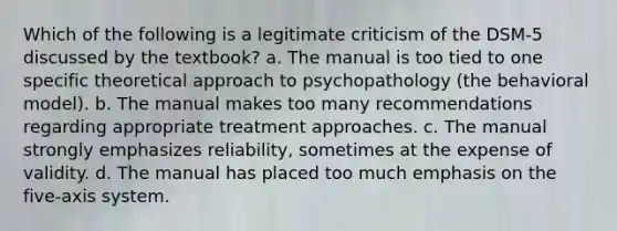 Which of the following is a legitimate criticism of the DSM-5 discussed by the textbook? a. The manual is too tied to one specific theoretical approach to psychopathology (the behavioral model). b. The manual makes too many recommendations regarding appropriate treatment approaches. c. The manual strongly emphasizes reliability, sometimes at the expense of validity. d. The manual has placed too much emphasis on the five-axis system.