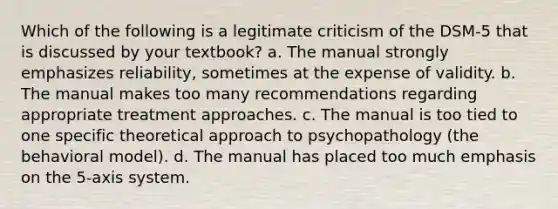 Which of the following is a legitimate criticism of the DSM-5 that is discussed by your textbook? a. The manual strongly emphasizes reliability, sometimes at the expense of validity. b. The manual makes too many recommendations regarding appropriate treatment approaches. c. The manual is too tied to one specific theoretical approach to psychopathology (the behavioral model). d. The manual has placed too much emphasis on the 5-axis system.