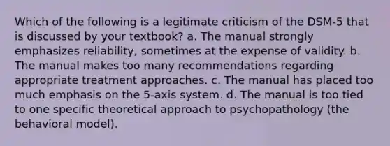 Which of the following is a legitimate criticism of the DSM-5 that is discussed by your textbook? a. The manual strongly emphasizes reliability, sometimes at the expense of validity. b. The manual makes too many recommendations regarding appropriate treatment approaches. c. The manual has placed too much emphasis on the 5-axis system. d. The manual is too tied to one specific theoretical approach to psychopathology (the behavioral model).