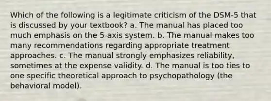 Which of the following is a legitimate criticism of the DSM-5 that is discussed by your textbook? a. The manual has placed too much emphasis on the 5-axis system. b. The manual makes too many recommendations regarding appropriate treatment approaches. c. The manual strongly emphasizes reliability, sometimes at the expense validity. d. The manual is too ties to one specific theoretical approach to psychopathology (the behavioral model).