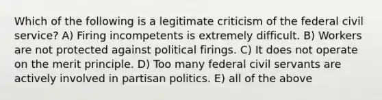 Which of the following is a legitimate criticism of the federal civil service? A) Firing incompetents is extremely difficult. B) Workers are not protected against political firings. C) It does not operate on the merit principle. D) Too many federal civil servants are actively involved in partisan politics. E) all of the above