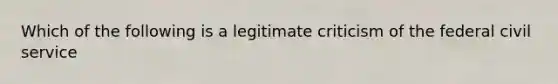 Which of the following is a legitimate criticism of the federal civil service